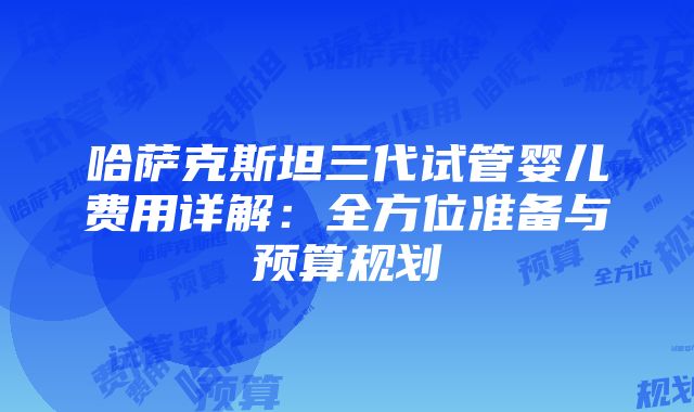 哈萨克斯坦三代试管婴儿费用详解：全方位准备与预算规划