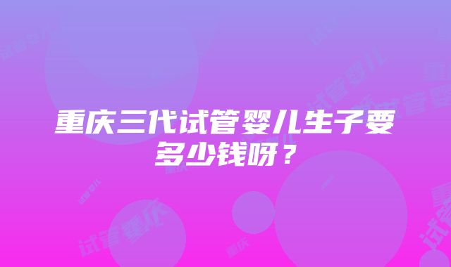 重庆三代试管婴儿生子要多少钱呀？