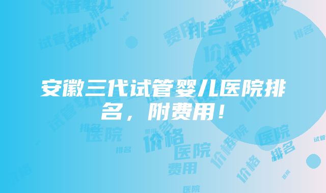 安徽三代试管婴儿医院排名，附费用！