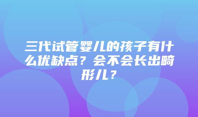 三代试管婴儿的孩子有什么优缺点？会不会长出畸形儿？