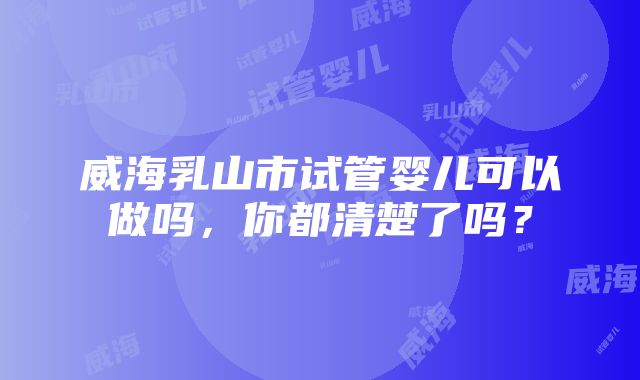 威海乳山市试管婴儿可以做吗，你都清楚了吗？