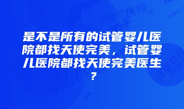 是不是所有的试管婴儿医院都找天使完美，试管婴儿医院都找天使完美医生？