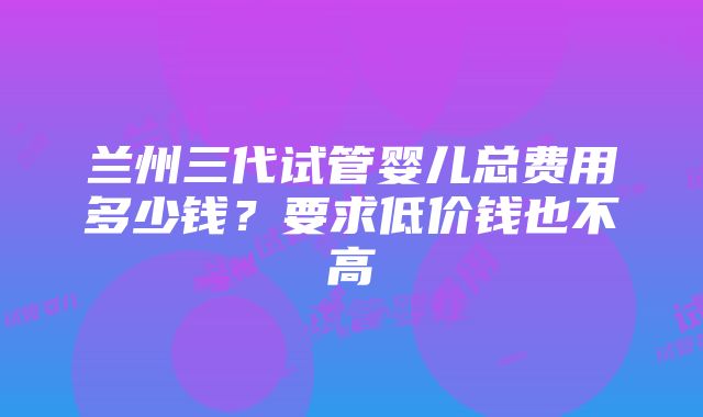 兰州三代试管婴儿总费用多少钱？要求低价钱也不高