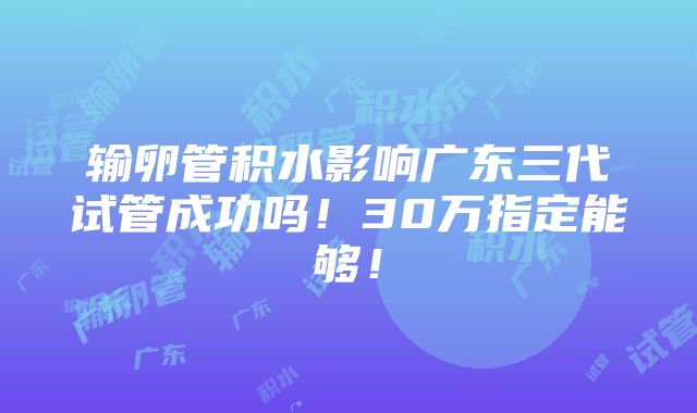 输卵管积水影响广东三代试管成功吗！30万指定能够！