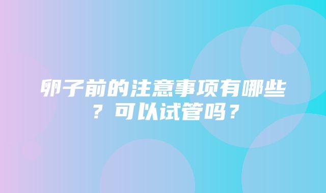 卵子前的注意事项有哪些？可以试管吗？