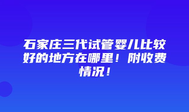 石家庄三代试管婴儿比较好的地方在哪里！附收费情况！