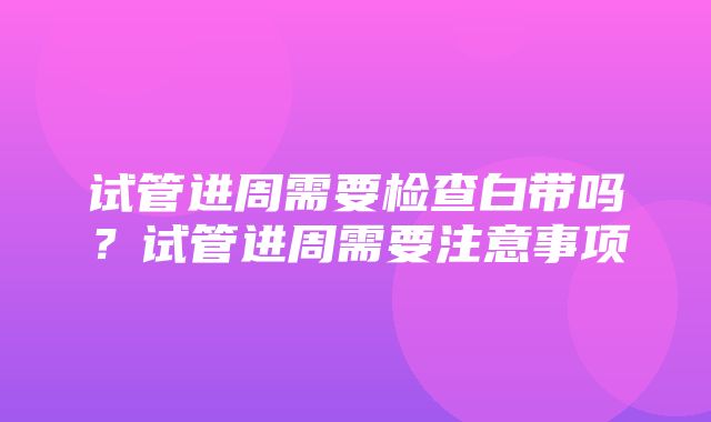 试管进周需要检查白带吗？试管进周需要注意事项