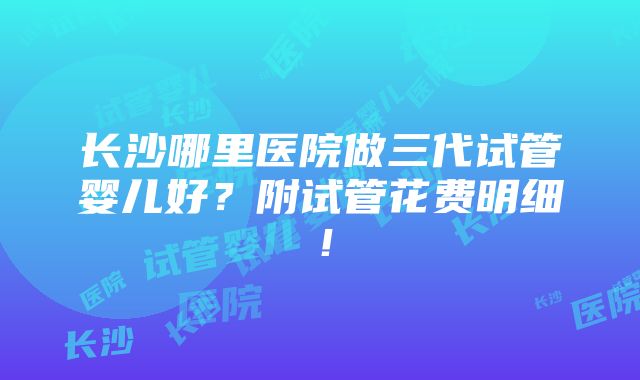 长沙哪里医院做三代试管婴儿好？附试管花费明细！