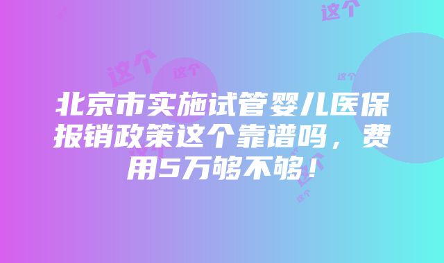 北京市实施试管婴儿医保报销政策这个靠谱吗，费用5万够不够！