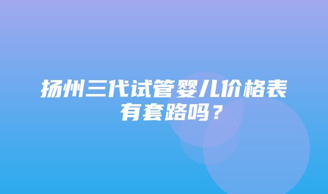 扬州三代试管婴儿价格表 有套路吗？