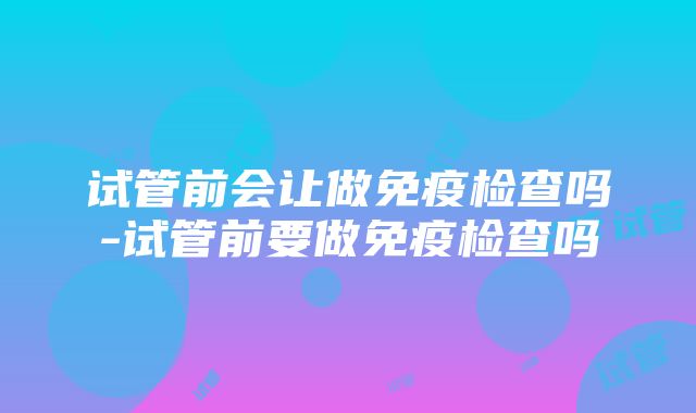 试管前会让做免疫检查吗-试管前要做免疫检查吗