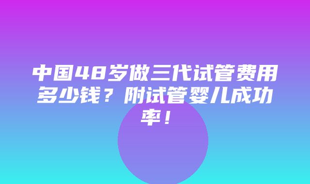 中国48岁做三代试管费用多少钱？附试管婴儿成功率！