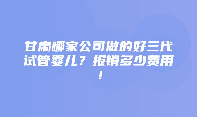 甘肃哪家公司做的好三代试管婴儿？报销多少费用！