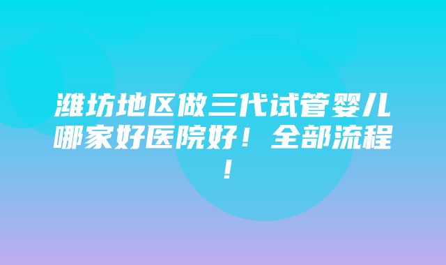 潍坊地区做三代试管婴儿哪家好医院好！全部流程！