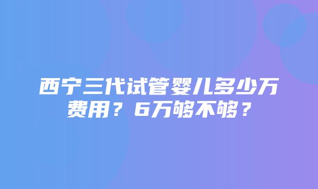 西宁三代试管婴儿多少万费用？6万够不够？