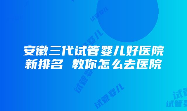 安徽三代试管婴儿好医院新排名 教你怎么去医院