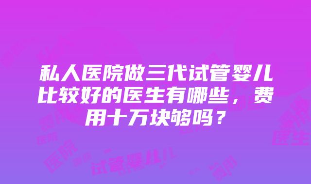 私人医院做三代试管婴儿比较好的医生有哪些，费用十万块够吗？