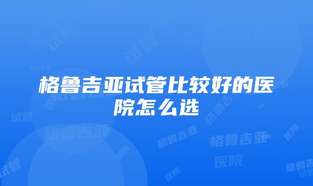 格鲁吉亚试管比较好的医院怎么选