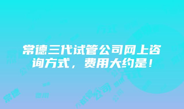 常德三代试管公司网上咨询方式，费用大约是！