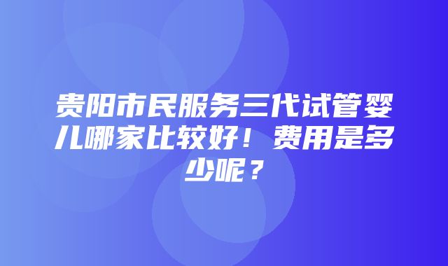 贵阳市民服务三代试管婴儿哪家比较好！费用是多少呢？