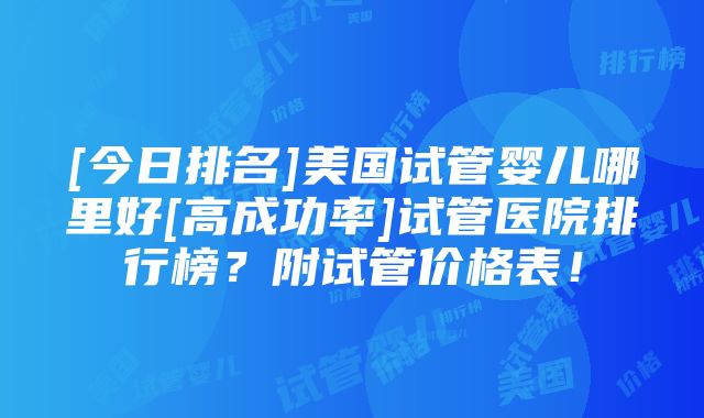 [今日排名]美国试管婴儿哪里好[高成功率]试管医院排行榜？附试管价格表！