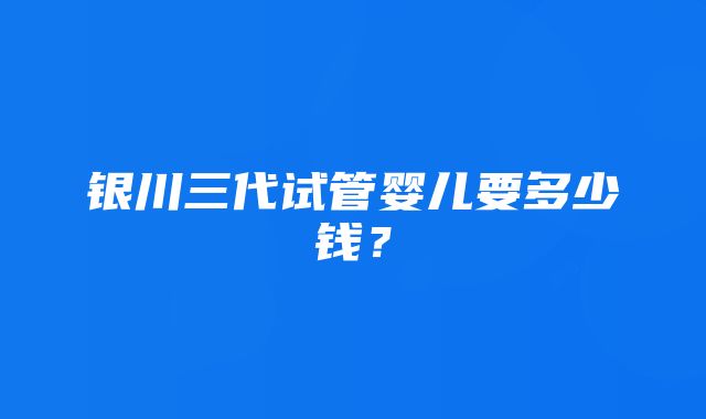 银川三代试管婴儿要多少钱？