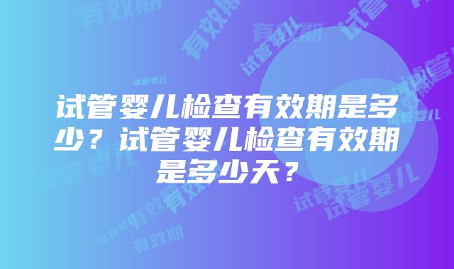 试管婴儿检查有效期是多少？试管婴儿检查有效期是多少天？