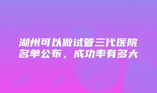 湖州可以做试管三代医院名单公布，成功率有多大