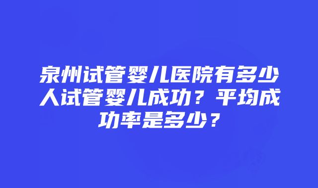 泉州试管婴儿医院有多少人试管婴儿成功？平均成功率是多少？