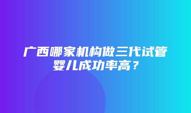 广西哪家机构做三代试管婴儿成功率高？