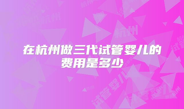 在杭州做三代试管婴儿的费用是多少