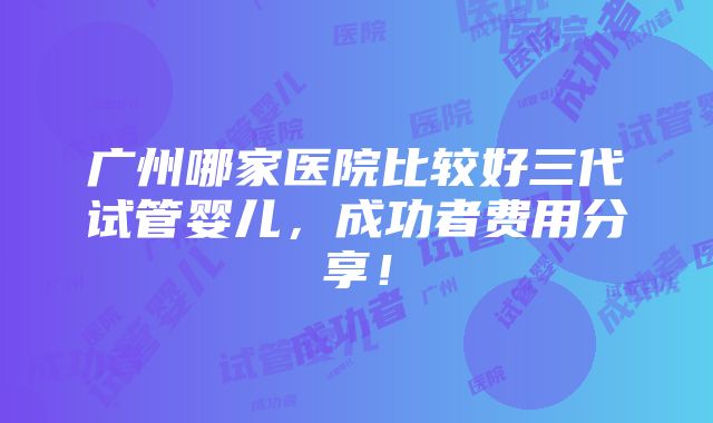 广州哪家医院比较好三代试管婴儿，成功者费用分享！