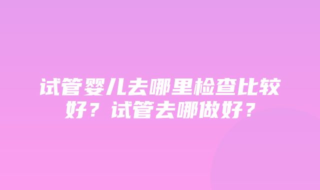 试管婴儿去哪里检查比较好？试管去哪做好？