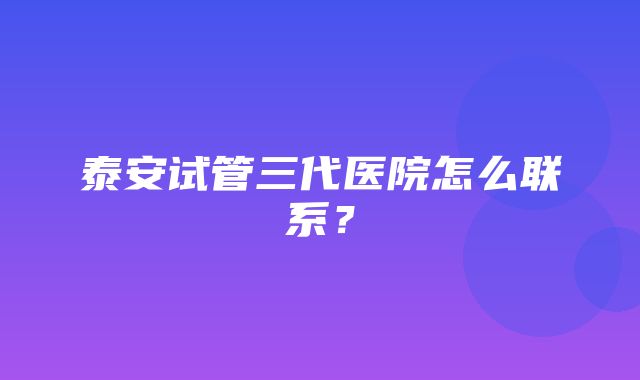 泰安试管三代医院怎么联系？