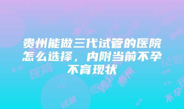 贵州能做三代试管的医院怎么选择，内附当前不孕不育现状