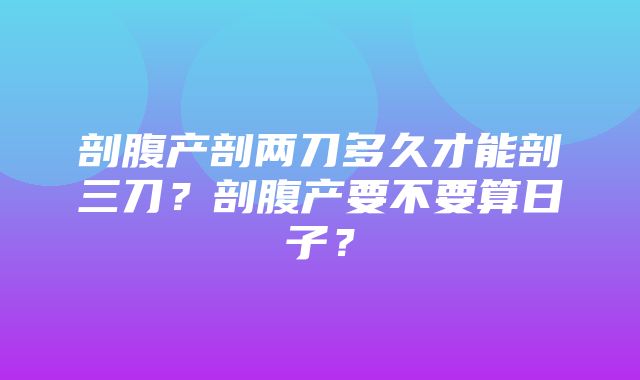 剖腹产剖两刀多久才能剖三刀？剖腹产要不要算日子？