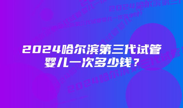 2024哈尔滨第三代试管婴儿一次多少钱？