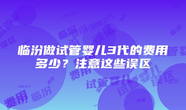 临汾做试管婴儿3代的费用多少？注意这些误区