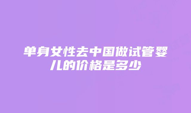 单身女性去中国做试管婴儿的价格是多少