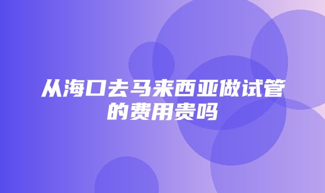 从海口去马来西亚做试管的费用贵吗