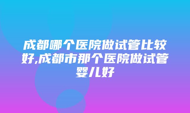 成都哪个医院做试管比较好,成都市那个医院做试管婴儿好