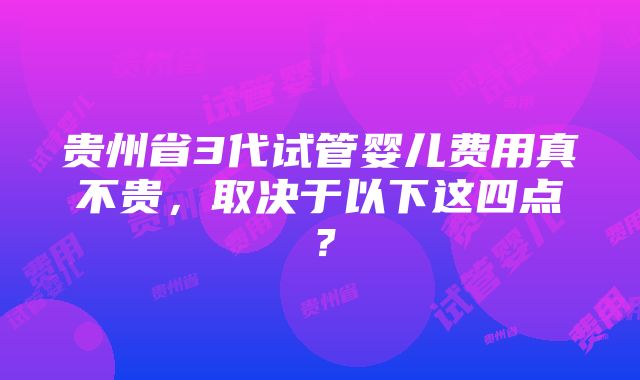 贵州省3代试管婴儿费用真不贵，取决于以下这四点？