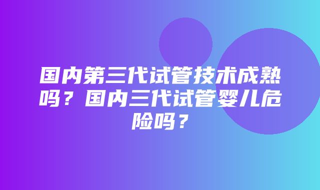 国内第三代试管技术成熟吗？国内三代试管婴儿危险吗？