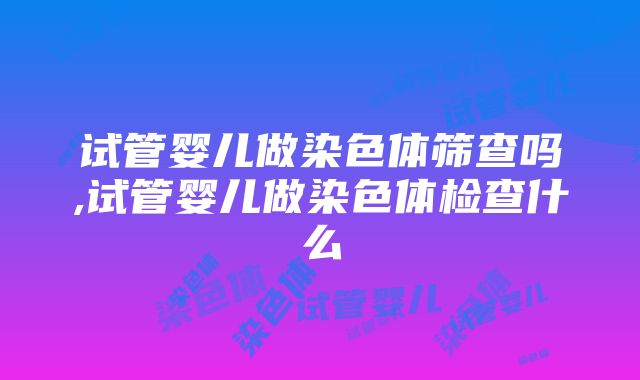 试管婴儿做染色体筛查吗,试管婴儿做染色体检查什么