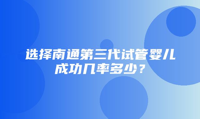 选择南通第三代试管婴儿成功几率多少？