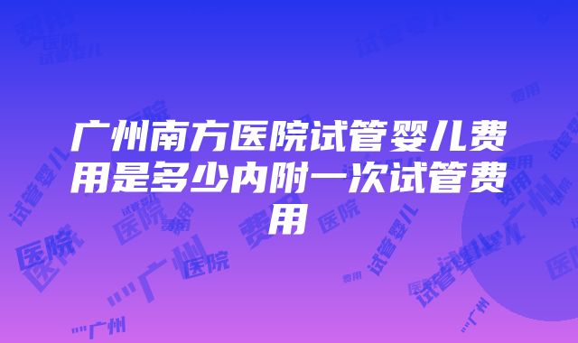 广州南方医院试管婴儿费用是多少内附一次试管费用