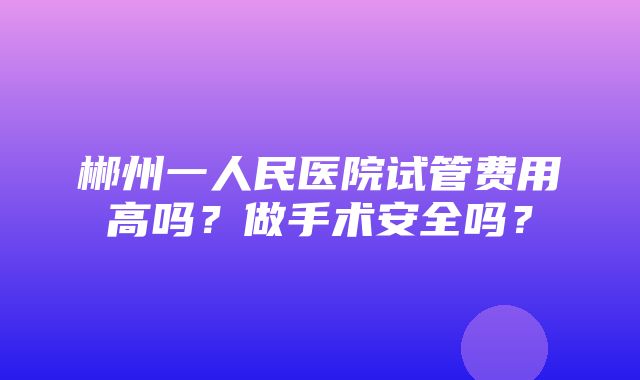 郴州一人民医院试管费用高吗？做手术安全吗？