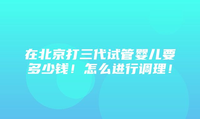 在北京打三代试管婴儿要多少钱！怎么进行调理！