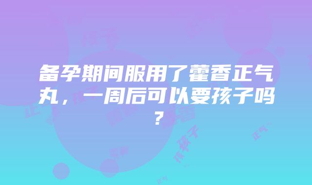 备孕期间服用了藿香正气丸，一周后可以要孩子吗？