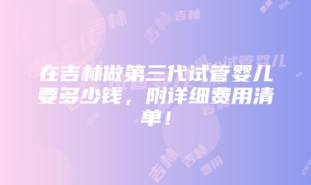 在吉林做第三代试管婴儿要多少钱，附详细费用清单！